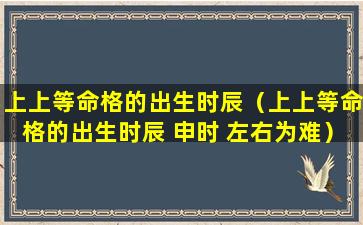 上上等命格的出生时辰（上上等命格的出生时辰 申时 左右为难）